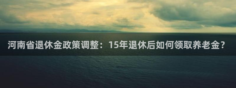 先锋娱乐体育注册代理：河南省退休金政策调整：15年退休后如何领取养老金？