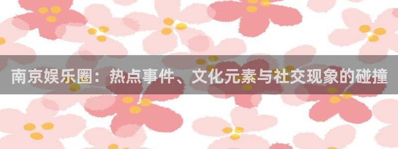 先锋娱乐vk：南京娱乐圈：热点事件、文化元素与社交现象的碰撞